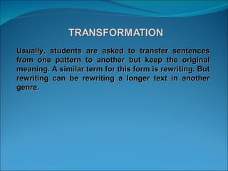 Usually, students are asked to transfer sentences from one pattern to another but keep the original meaning. A similar term for this form is rewriting. But rewriting can be rewriting a longer text in another genre. 