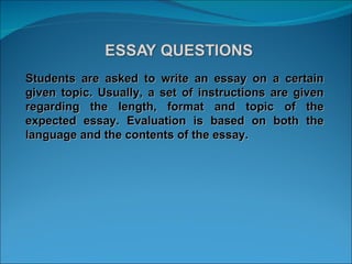 Students are asked to write an essay on a certain given topic. Usually, a set of instructions are given regarding the length, format and topic of the expected essay. Evaluation is based on both the language and the contents of the essay. 
