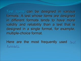 Test items  can be designed in various formats. A test whose items are designed in different formats tends to have more validity and reliability than a test that is designed in a single format, for example, multiple-choice format.  Here are the most frequently used  test formats.  