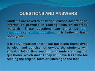Students are asked to answer questions according to information provided in reading texts or recorded materials. These questions can either be  WH- questions  or  Yes/No questions . It is better to have both types.  It is very important that these questions themselves be clear and concise; otherwise, the students will spend a lot of time reading and understanding the questions, which means they will have less time for reading the original texts or listening to the tape.  
