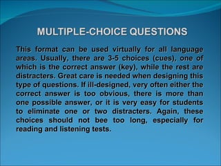This format can be used virtually for all language areas. Usually, there are 3-5 choices (cues), one of which is the correct answer (key), while the rest are distracters. Great care is needed when designing this type of questions. If ill-designed, very often either the correct answer is too obvious, there is more than one possible answer, or it is very easy for students to eliminate one or two distracters. Again, these choices should not bee too long, especially for reading and listening tests. 