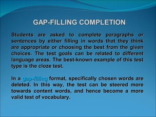 Students are asked to complete paragraphs or sentences by either filling in words that they think are appropriate or choosing the best from the given choices. The test goals can be related to different language areas. The best-known example of this test type is the cloze test.  In a  gap-filling  format, specifically chosen words are deleted. In this way, the test can be steered more towards content words, and hence become a more valid test of vocabulary.  