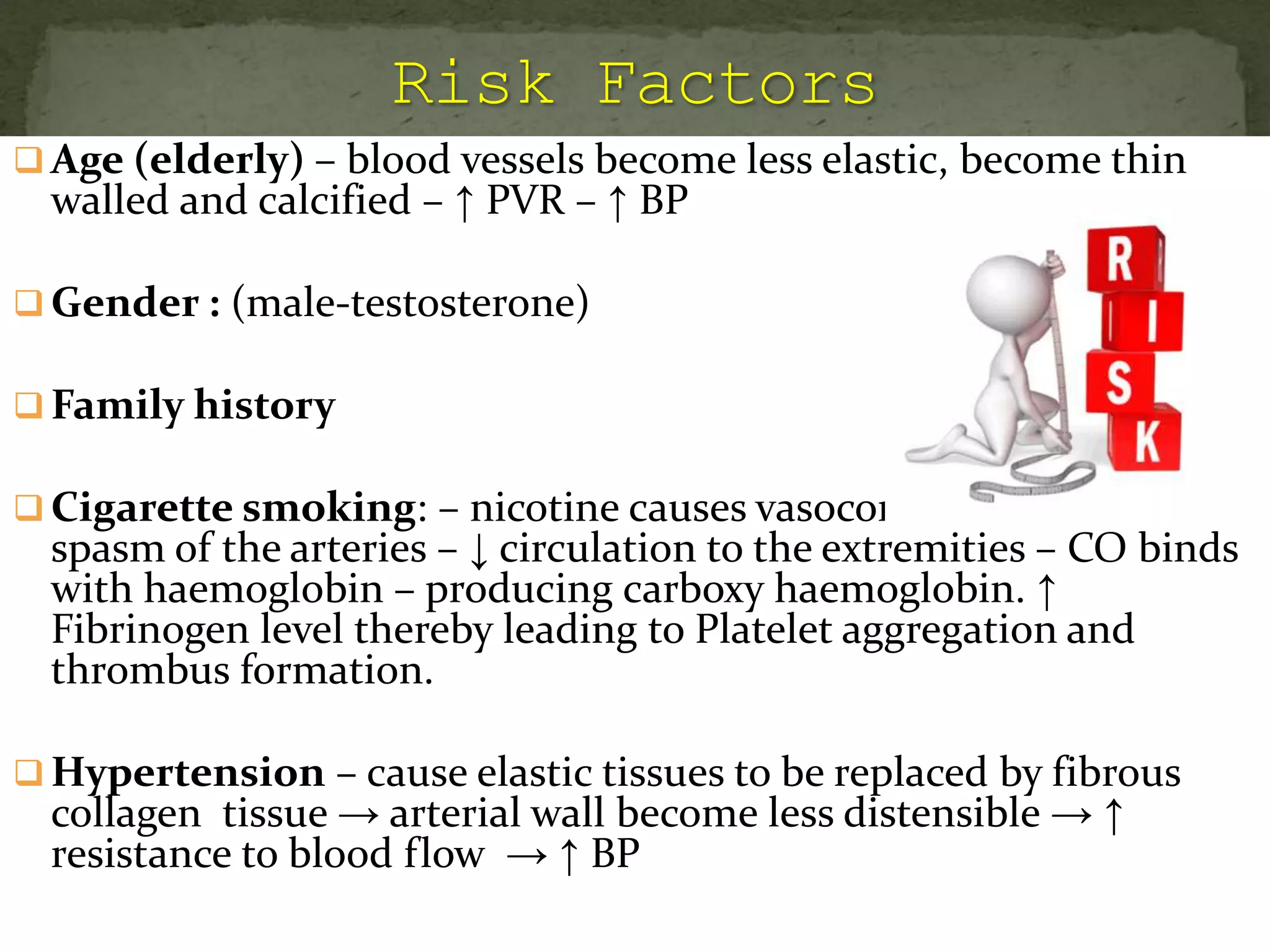  Age (elderly) – blood vessels become less elastic, become thin
walled and calcified – ↑ PVR – ↑ BP
 Gender : (male-testosterone)
 Family history
 Cigarette smoking: – nicotine causes vasoconstriction and
spasm of the arteries – ↓ circulation to the extremities – CO binds
with haemoglobin – producing carboxy haemoglobin. ↑
Fibrinogen level thereby leading to Platelet aggregation and
thrombus formation.
 Hypertension – cause elastic tissues to be replaced by fibrous
collagen tissue → arterial wall become less distensible → ↑
resistance to blood flow → ↑ BP
 