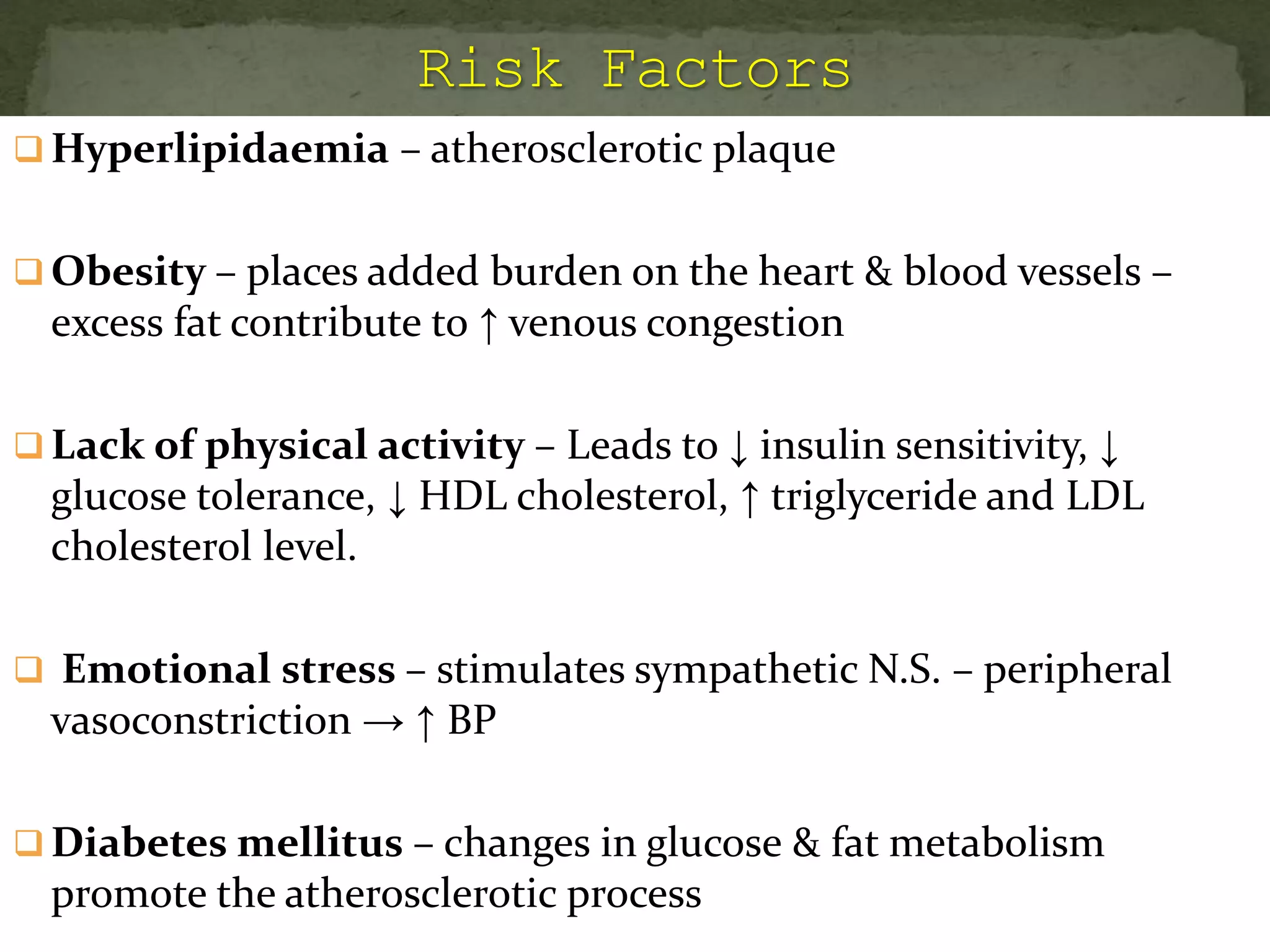  Hyperlipidaemia – atherosclerotic plaque
 Obesity – places added burden on the heart & blood vessels –
excess fat contribute to ↑ venous congestion
 Lack of physical activity – Leads to ↓ insulin sensitivity, ↓
glucose tolerance, ↓ HDL cholesterol, ↑ triglyceride and LDL
cholesterol level.
 Emotional stress – stimulates sympathetic N.S. – peripheral
vasoconstriction → ↑ BP
 Diabetes mellitus – changes in glucose & fat metabolism
promote the atherosclerotic process
 
