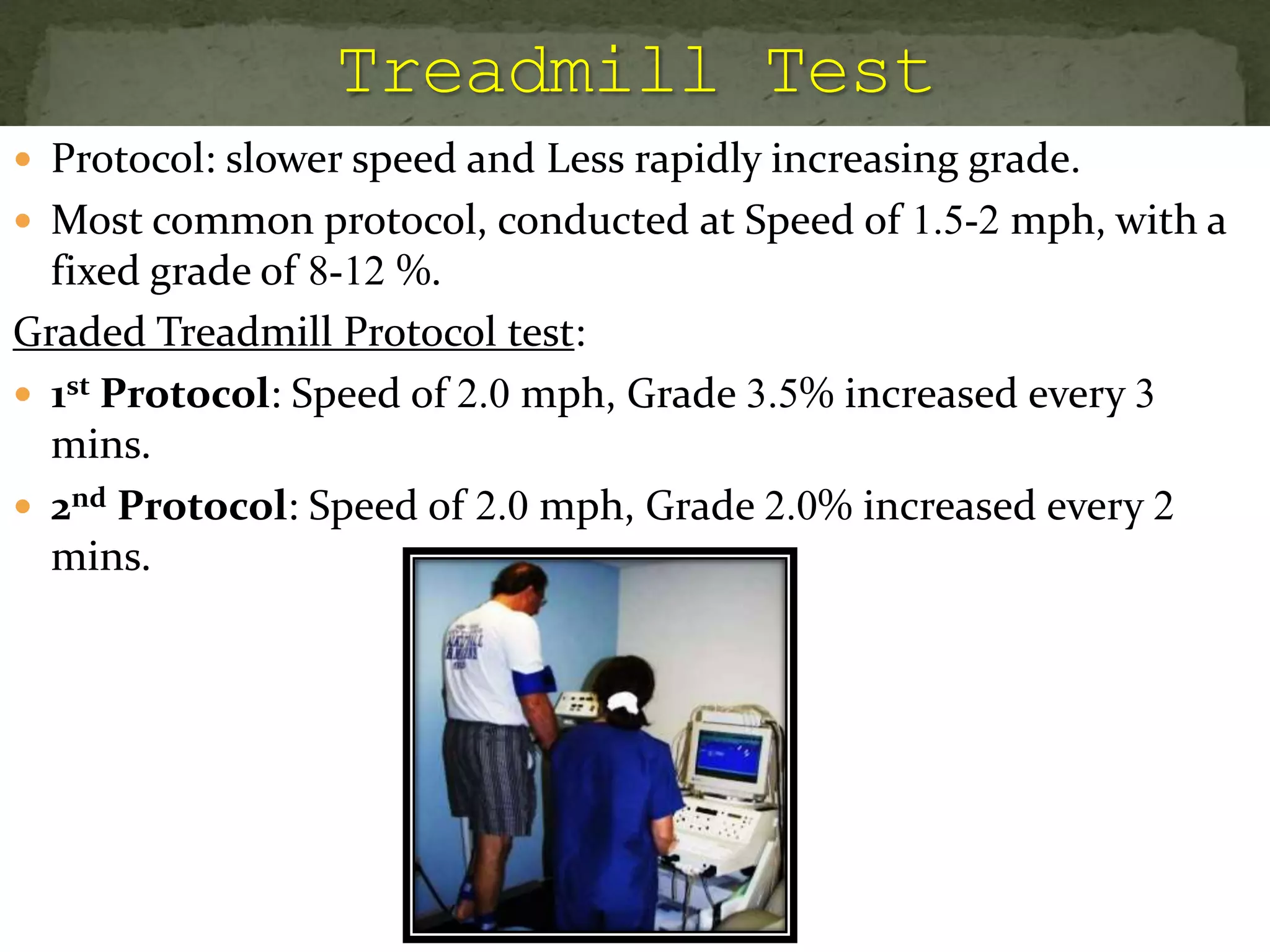  Protocol: slower speed and Less rapidly increasing grade.
 Most common protocol, conducted at Speed of 1.5-2 mph, with a
fixed grade of 8-12 %.
Graded Treadmill Protocol test:
 1st Protocol: Speed of 2.0 mph, Grade 3.5% increased every 3
mins.
 2nd Protocol: Speed of 2.0 mph, Grade 2.0% increased every 2
mins.
 
