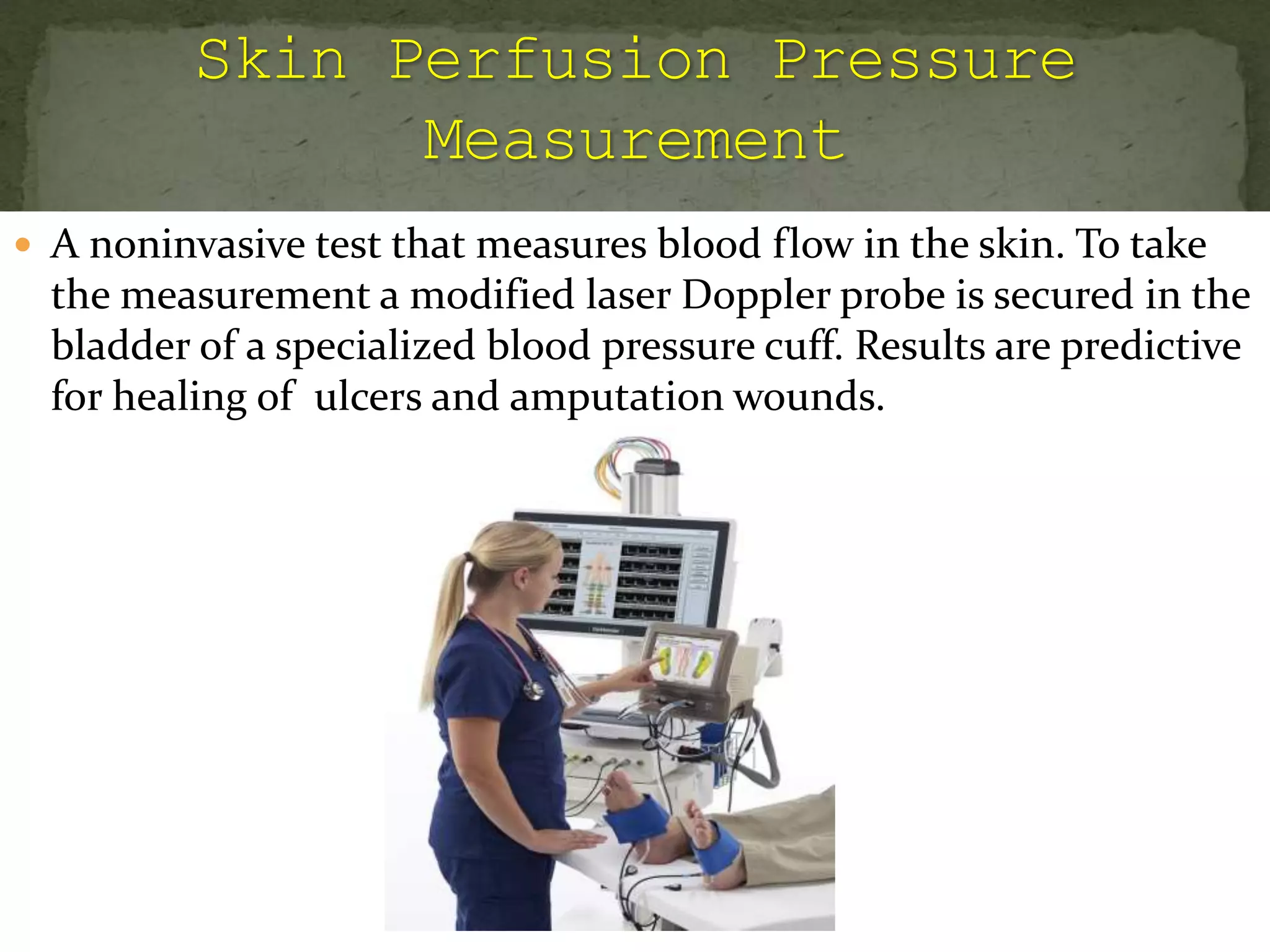  A noninvasive test that measures blood flow in the skin. To take
the measurement a modified laser Doppler probe is secured in the
bladder of a specialized blood pressure cuff. Results are predictive
for healing of ulcers and amputation wounds.
 