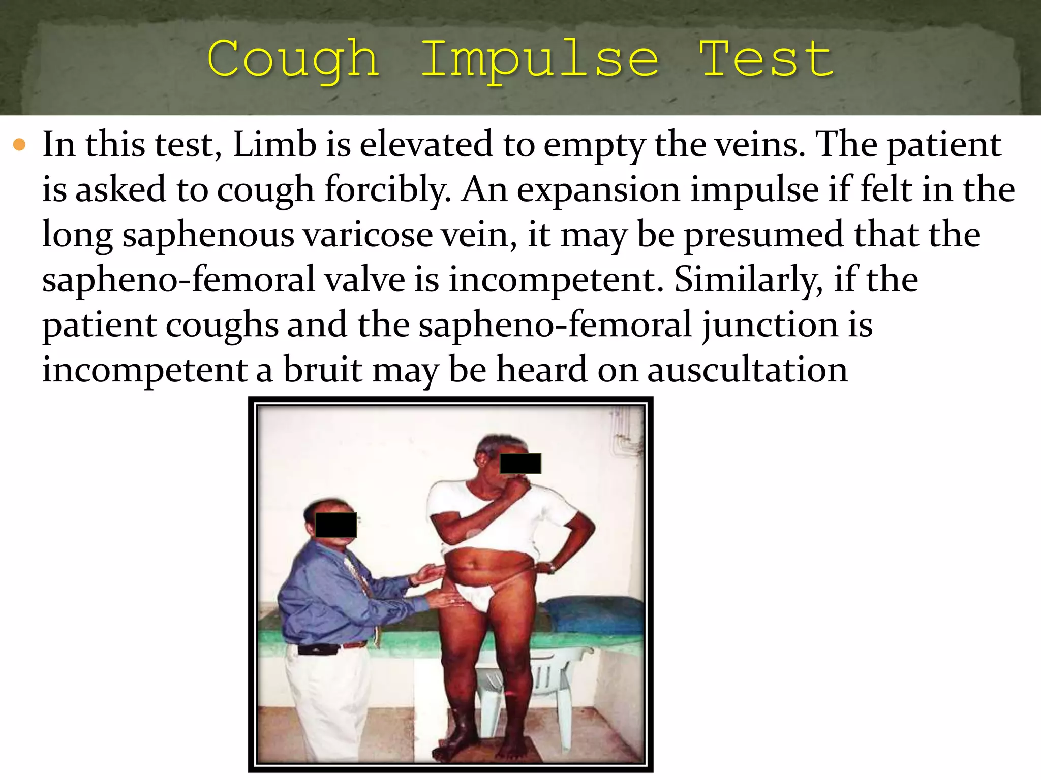  In this test, Limb is elevated to empty the veins. The patient
is asked to cough forcibly. An expansion impulse if felt in the
long saphenous varicose vein, it may be presumed that the
sapheno-femoral valve is incompetent. Similarly, if the
patient coughs and the sapheno-femoral junction is
incompetent a bruit may be heard on auscultation
 