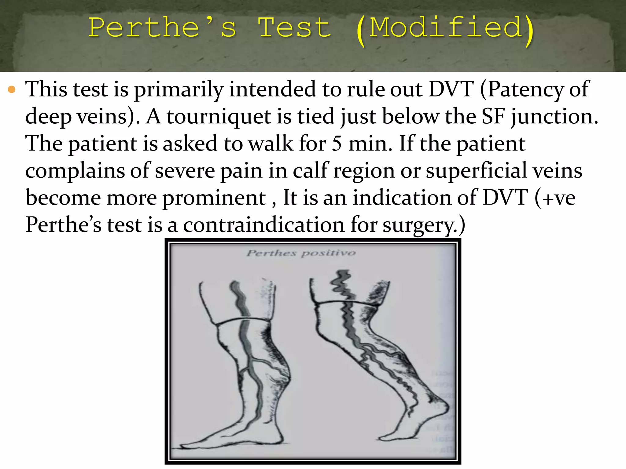  This test is primarily intended to rule out DVT (Patency of
deep veins). A tourniquet is tied just below the SF junction.
The patient is asked to walk for 5 min. If the patient
complains of severe pain in calf region or superficial veins
become more prominent , It is an indication of DVT (+ve
Perthe’s test is a contraindication for surgery.)
 