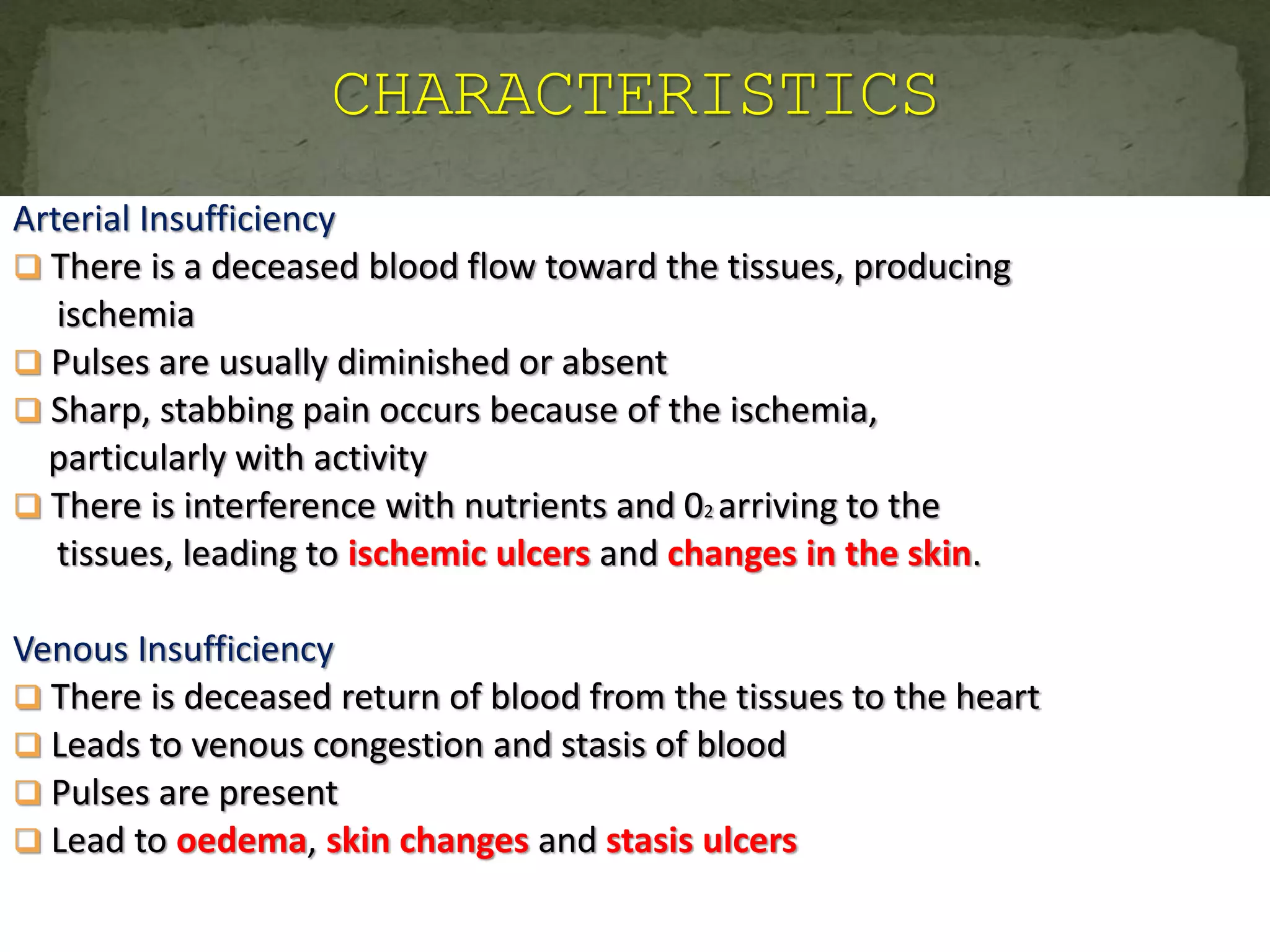 Arterial Insufficiency
 There is a deceased blood flow toward the tissues, producing
ischemia
 Pulses are usually diminished or absent
 Sharp, stabbing pain occurs because of the ischemia,
particularly with activity
 There is interference with nutrients and 02 arriving to the
tissues, leading to ischemic ulcers and changes in the skin.
Venous Insufficiency
 There is deceased return of blood from the tissues to the heart
 Leads to venous congestion and stasis of blood
 Pulses are present
 Lead to oedema, skin changes and stasis ulcers
 