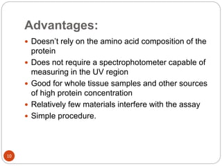 Advantages:
10
 Doesn’t rely on the amino acid composition of the
protein
 Does not require a spectrophotometer capable of
measuring in the UV region
 Good for whole tissue samples and other sources
of high protein concentration
 Relatively few materials interfere with the assay
 Simple procedure.
 