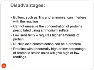 Disadvantages:
11
 Buffers, such as Tris and ammonia, can interfere
with the reaction
 Cannot measure the concentration of proteins
precipitated using ammonium sulfate
 Low sensitivity – requires higher amounts of
protein
 Nucleic acid contamination can be a problem
 Proteins with abnormally high or low percentage
of aromatic amino acids will give high or low
readings.
 