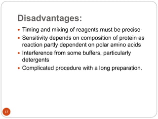Disadvantages:
17
 Timing and mixing of reagents must be precise
 Sensitivity depends on composition of protein as
reaction partly dependent on polar amino acids
 Interference from some buffers, particularly
detergents
 Complicated procedure with a long preparation.
 