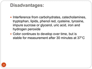 Disadvantages:
23
 Interference from carbohydrates, catecholamines,
tryptophan, lipids, phenol red, cysteine, tyrosine,
impure sucrose or glycerol, uric acid, iron and
hydrogen peroxide
 Color continues to develop over time, but is
stable for measurement after 30 minutes at 37°C
 
