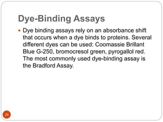 Dye-Binding Assays
24
 Dye binding assays rely on an absorbance shift
that occurs when a dye binds to proteins. Several
different dyes can be used: Coomassie Brillant
Blue G-250, bromocresol green, pyrogallol red.
The most commonly used dye-binding assay is
the Bradford Assay.
 