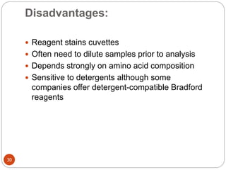 Disadvantages:
30
 Reagent stains cuvettes
 Often need to dilute samples prior to analysis
 Depends strongly on amino acid composition
 Sensitive to detergents although some
companies offer detergent-compatible Bradford
reagents
 