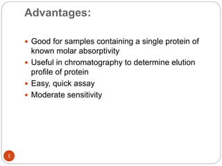 Advantages:
5
 Good for samples containing a single protein of
known molar absorptivity
 Useful in chromatography to determine elution
profile of protein
 Easy, quick assay
 Moderate sensitivity
 