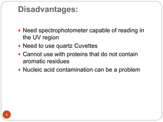Disadvantages:
6
 Need spectrophotometer capable of reading in
the UV region
 Need to use quartz Cuvettes
 Cannot use with proteins that do not contain
aromatic residues
 Nucleic acid contamination can be a problem
 
