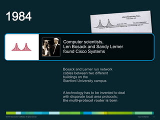 Computer scientists,
                                                           Len Bosack and Sandy Lerner
                                                           found Cisco Systems


                                                           Bosack and Lerner run network
                                                           cables between two different
                                                           buildings on the
                                                           Stanford University campus


                                                           A technology has to be invented to deal
                                                           with disparate local area protocols;
                                                           the multi-protocol router is born



© 2010 Cisco and/or its affiliates. All rights reserved.                                             Cisco Confidential   3
 