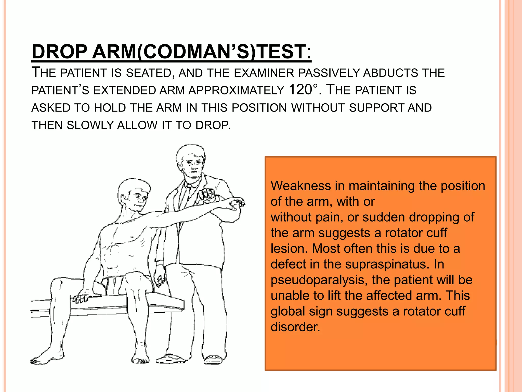 DROP ARM(CODMAN’S)TEST:
THE PATIENT IS SEATED, AND THE EXAMINER PASSIVELY ABDUCTS THE
PATIENT’S EXTENDED ARM APPROXIMATELY 120°. THE PATIENT IS
ASKED TO HOLD THE ARM IN THIS POSITION WITHOUT SUPPORT AND
THEN SLOWLY ALLOW IT TO DROP.




                                   Weakness in maintaining the position
                                   of the arm, with or
                                   without pain, or sudden dropping of
                                   the arm suggests a rotator cuff
                                   lesion. Most often this is due to a
                                   defect in the supraspinatus. In
                                   pseudoparalysis, the patient will be
                                   unable to lift the affected arm. This
                                   global sign suggests a rotator cuff
                                   disorder.
 