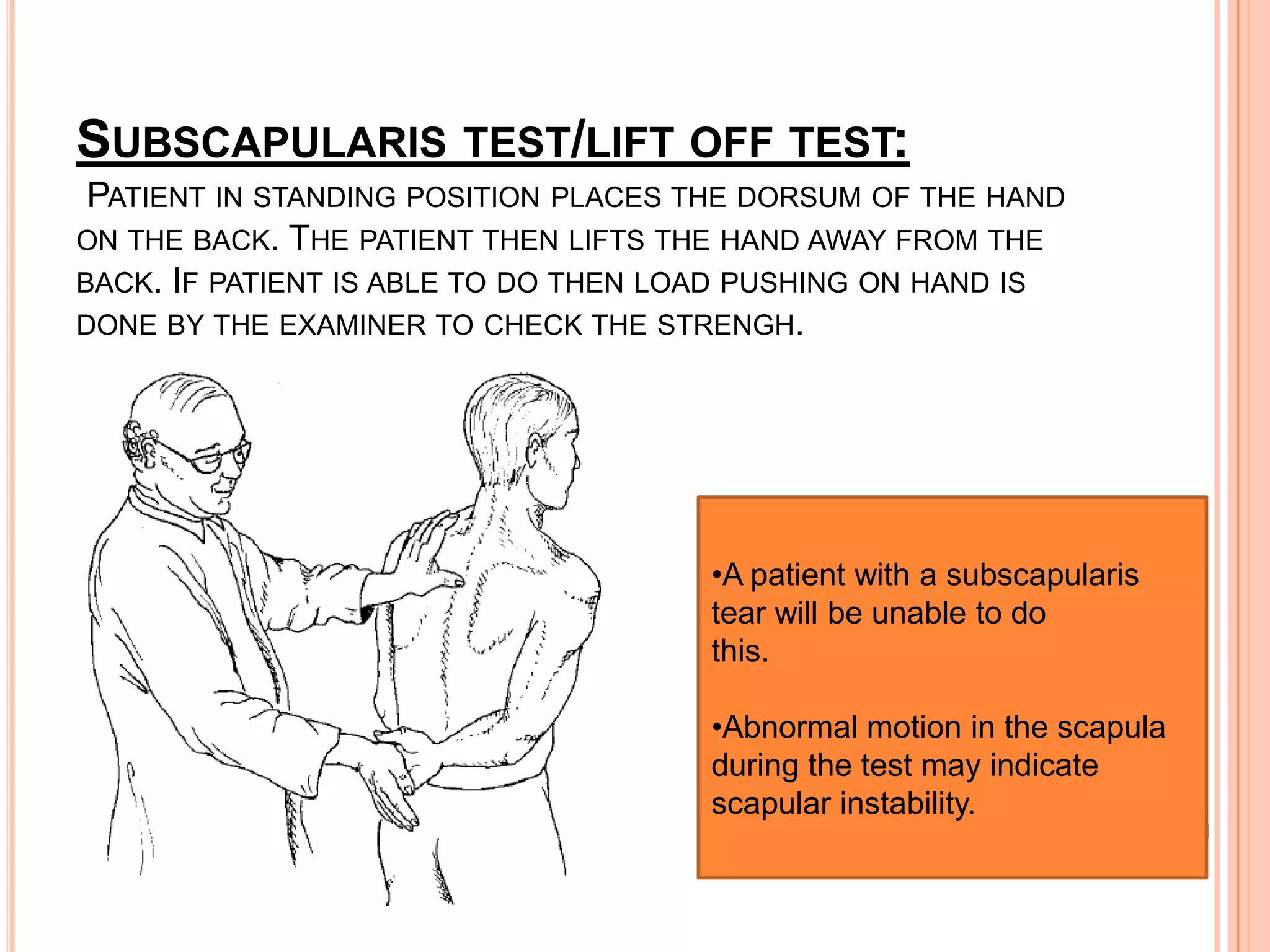 SUBSCAPULARIS TEST/LIFT OFF TEST:
 PATIENT IN STANDING POSITION PLACES THE DORSUM OF THE HAND
ON THE BACK. THE PATIENT THEN LIFTS THE HAND AWAY FROM THE
BACK. IF PATIENT IS ABLE TO DO THEN LOAD PUSHING ON HAND IS
DONE BY THE EXAMINER TO CHECK THE STRENGH.




                                     •A patient with a subscapularis
                                     tear will be unable to do
                                     this.

                                     •Abnormal motion in the scapula
                                     during the test may indicate
                                     scapular instability.
 