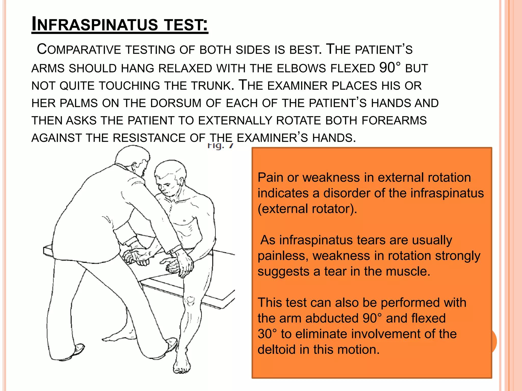 INFRASPINATUS TEST:
 COMPARATIVE TESTING OF BOTH SIDES IS BEST. THE PATIENT’S
ARMS SHOULD HANG RELAXED WITH THE ELBOWS FLEXED 90° BUT
NOT QUITE TOUCHING THE TRUNK. THE EXAMINER PLACES HIS OR
HER PALMS ON THE DORSUM OF EACH OF THE PATIENT’S HANDS AND
THEN ASKS THE PATIENT TO EXTERNALLY ROTATE BOTH FOREARMS
AGAINST THE RESISTANCE OF THE EXAMINER’S HANDS.


                                Pain or weakness in external rotation
                                indicates a disorder of the infraspinatus
                                (external rotator).

                                As infraspinatus tears are usually
                                painless, weakness in rotation strongly
                                suggests a tear in the muscle.

                                This test can also be performed with
                                the arm abducted 90° and flexed
                                30° to eliminate involvement of the
                                deltoid in this motion.
 