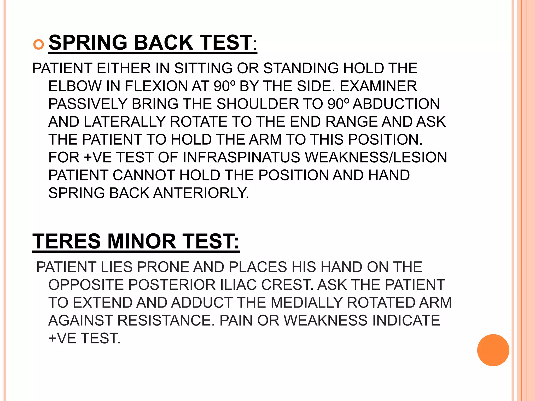  SPRING   BACK TEST:
PATIENT EITHER IN SITTING OR STANDING HOLD THE
  ELBOW IN FLEXION AT 90º BY THE SIDE. EXAMINER
  PASSIVELY BRING THE SHOULDER TO 90º ABDUCTION
  AND LATERALLY ROTATE TO THE END RANGE AND ASK
  THE PATIENT TO HOLD THE ARM TO THIS POSITION.
  FOR +VE TEST OF INFRASPINATUS WEAKNESS/LESION
  PATIENT CANNOT HOLD THE POSITION AND HAND
  SPRING BACK ANTERIORLY.


TERES MINOR TEST:
PATIENT LIES PRONE AND PLACES HIS HAND ON THE
 OPPOSITE POSTERIOR ILIAC CREST. ASK THE PATIENT
 TO EXTEND AND ADDUCT THE MEDIALLY ROTATED ARM
 AGAINST RESISTANCE. PAIN OR WEAKNESS INDICATE
 +VE TEST.
 