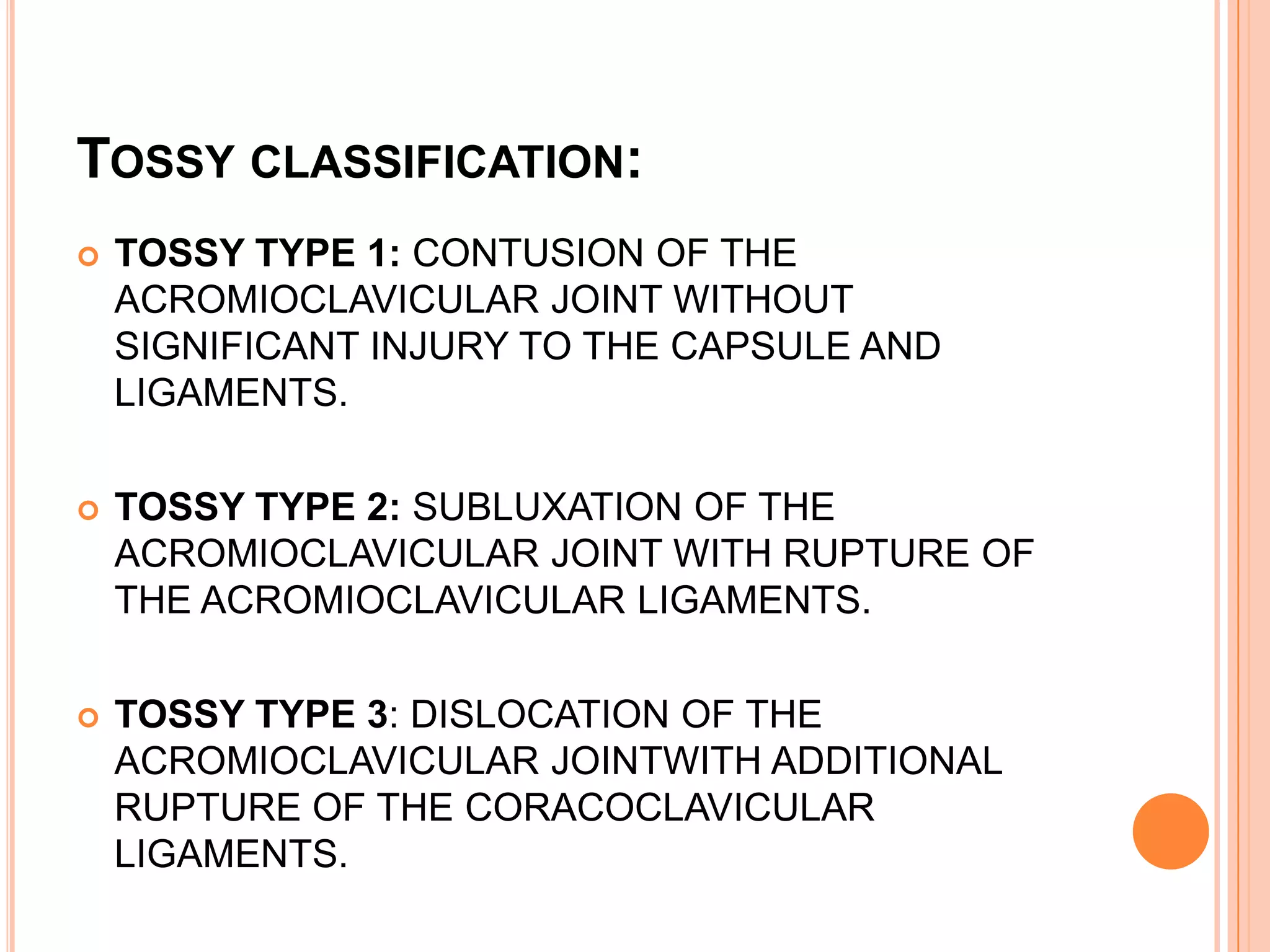 TOSSY CLASSIFICATION:
   TOSSY TYPE 1: CONTUSION OF THE
    ACROMIOCLAVICULAR JOINT WITHOUT
    SIGNIFICANT INJURY TO THE CAPSULE AND
    LIGAMENTS.

   TOSSY TYPE 2: SUBLUXATION OF THE
    ACROMIOCLAVICULAR JOINT WITH RUPTURE OF
    THE ACROMIOCLAVICULAR LIGAMENTS.

   TOSSY TYPE 3: DISLOCATION OF THE
    ACROMIOCLAVICULAR JOINTWITH ADDITIONAL
    RUPTURE OF THE CORACOCLAVICULAR
    LIGAMENTS.
 