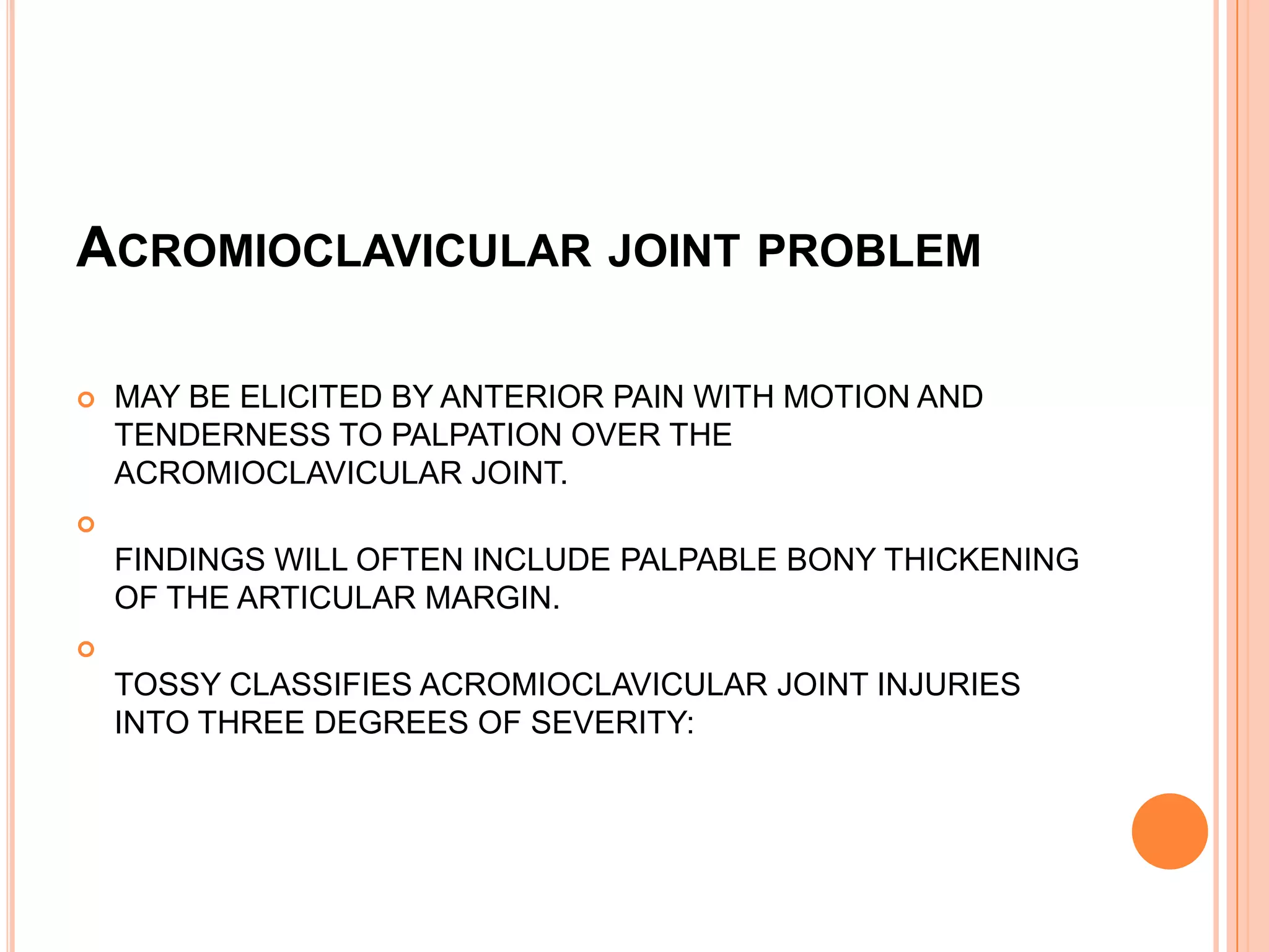 ACROMIOCLAVICULAR JOINT PROBLEM

   MAY BE ELICITED BY ANTERIOR PAIN WITH MOTION AND
    TENDERNESS TO PALPATION OVER THE
    ACROMIOCLAVICULAR JOINT.

    FINDINGS WILL OFTEN INCLUDE PALPABLE BONY THICKENING
    OF THE ARTICULAR MARGIN.

    TOSSY CLASSIFIES ACROMIOCLAVICULAR JOINT INJURIES
    INTO THREE DEGREES OF SEVERITY:
 