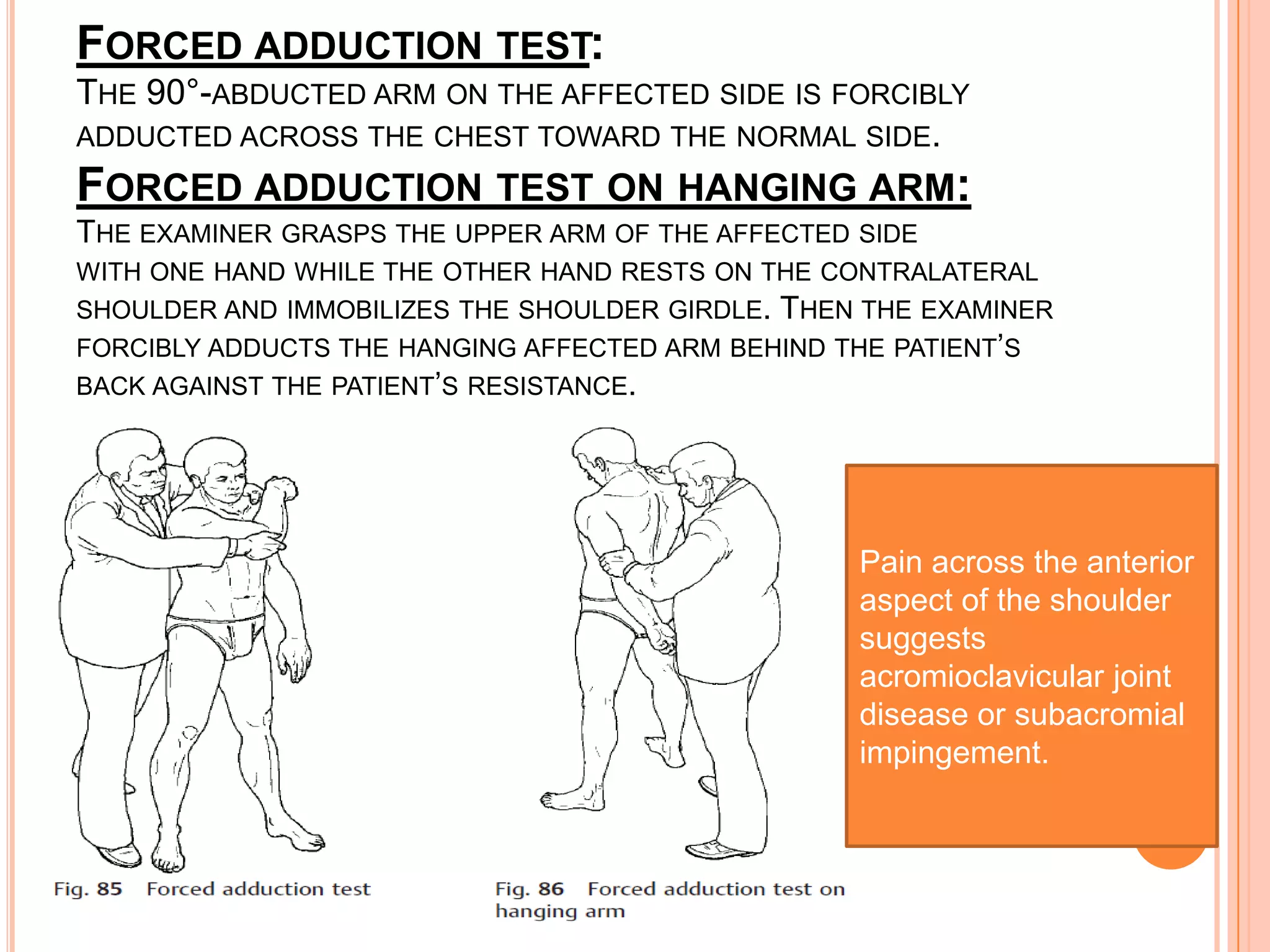 FORCED ADDUCTION TEST:
THE 90°-ABDUCTED ARM ON THE AFFECTED SIDE IS FORCIBLY
ADDUCTED ACROSS THE CHEST TOWARD THE NORMAL SIDE.
FORCED ADDUCTION TEST ON HANGING ARM:
THE EXAMINER GRASPS THE UPPER ARM OF THE AFFECTED SIDE
WITH ONE HAND WHILE THE OTHER HAND RESTS ON THE CONTRALATERAL
SHOULDER AND IMMOBILIZES THE SHOULDER GIRDLE.THEN THE EXAMINER
FORCIBLY ADDUCTS THE HANGING AFFECTED ARM BEHIND THE PATIENT’S
BACK AGAINST THE PATIENT’S RESISTANCE.




                                                  Pain across the anterior
                                                  aspect of the shoulder
                                                  suggests
                                                  acromioclavicular joint
                                                  disease or subacromial
                                                  impingement.
 