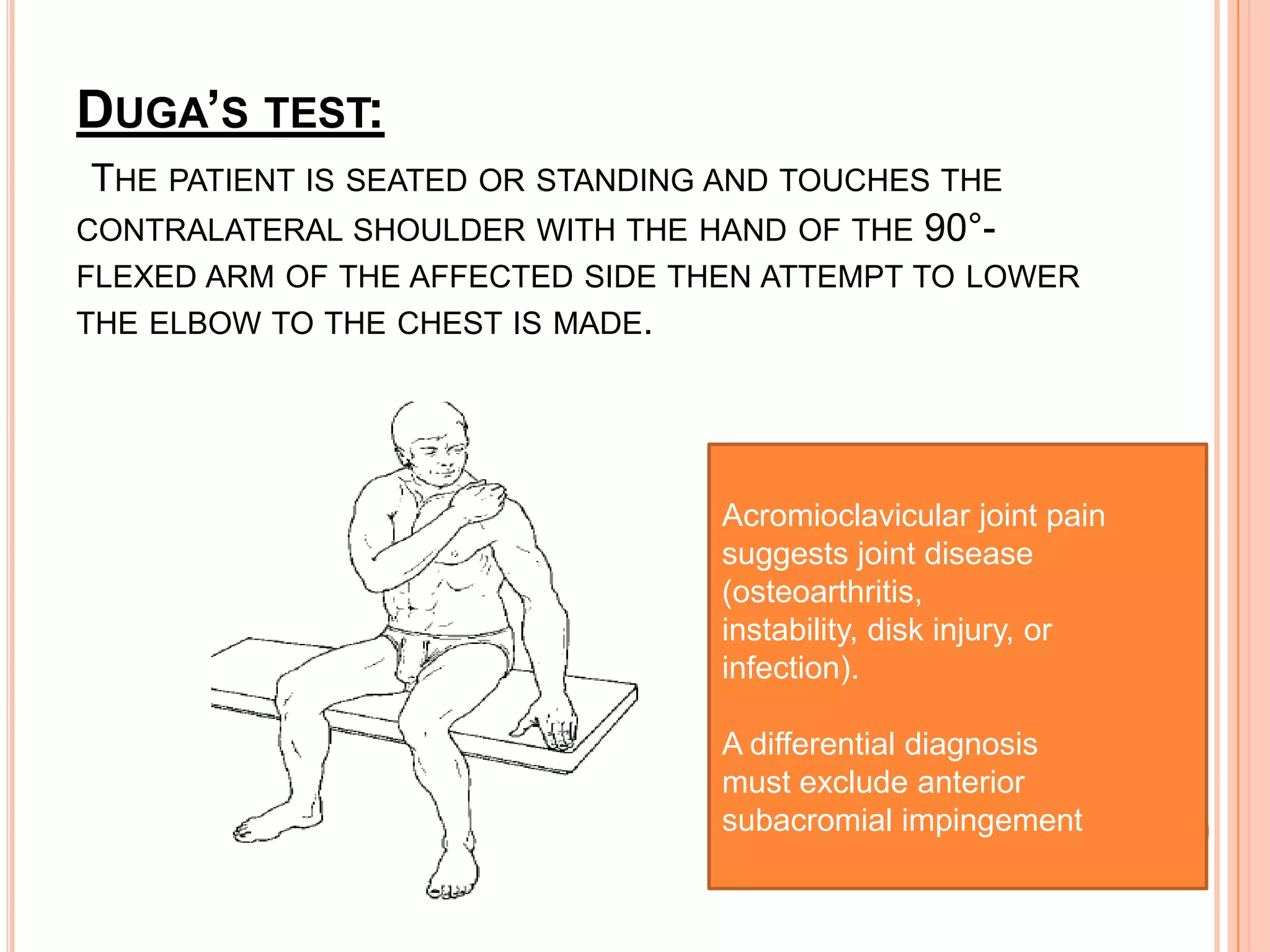 DUGA’S TEST:
 THE PATIENT IS SEATED OR STANDING AND TOUCHES THE
CONTRALATERAL SHOULDER WITH THE HAND OF THE 90°-
FLEXED ARM OF THE AFFECTED SIDE THEN ATTEMPT TO LOWER
THE ELBOW TO THE CHEST IS MADE.




                                  Acromioclavicular joint pain
                                  suggests joint disease
                                  (osteoarthritis,
                                  instability, disk injury, or
                                  infection).

                                  A differential diagnosis
                                  must exclude anterior
                                  subacromial impingement
 