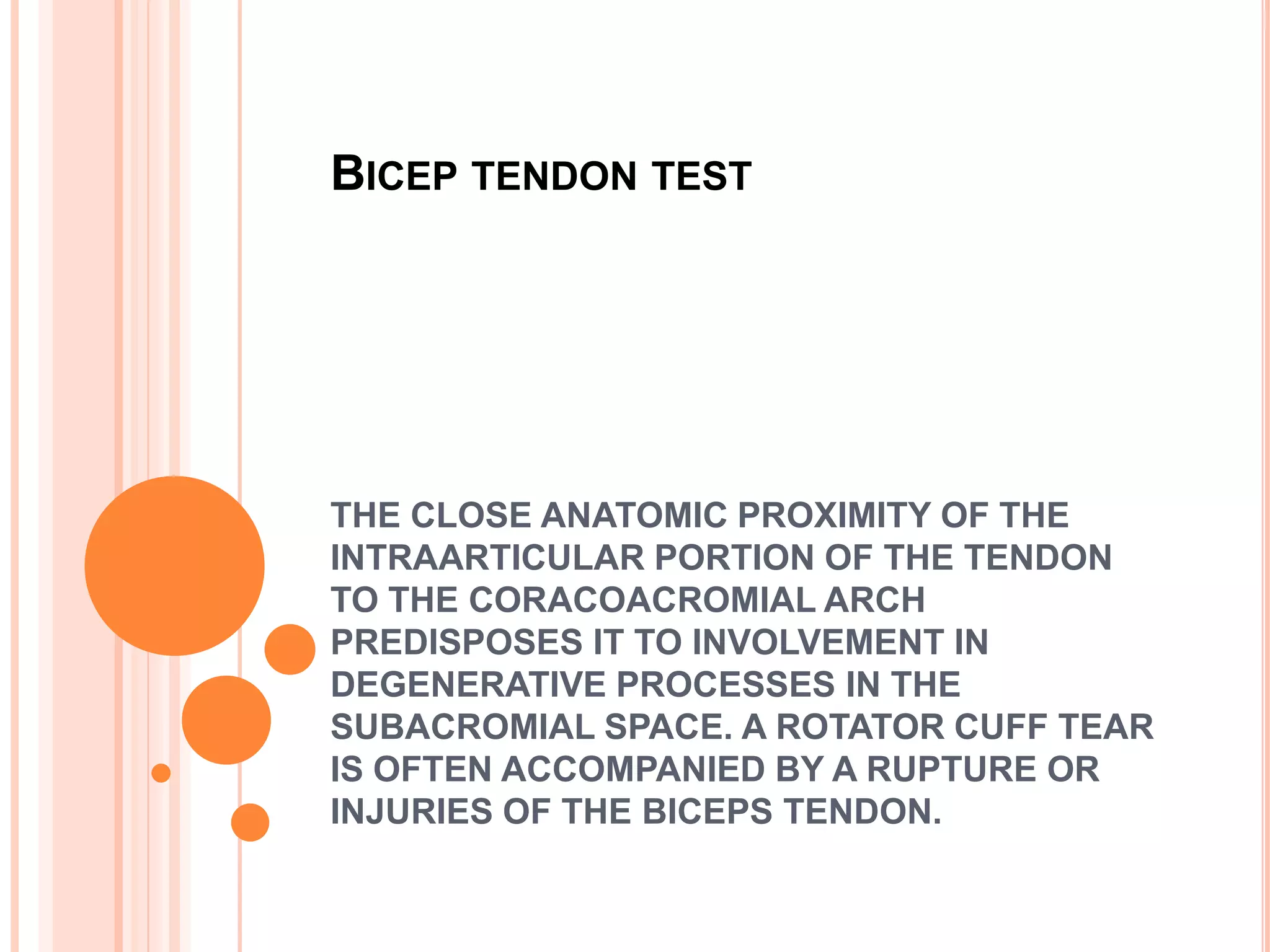BICEP TENDON TEST




THE CLOSE ANATOMIC PROXIMITY OF THE
INTRAARTICULAR PORTION OF THE TENDON
TO THE CORACOACROMIAL ARCH
PREDISPOSES IT TO INVOLVEMENT IN
DEGENERATIVE PROCESSES IN THE
SUBACROMIAL SPACE. A ROTATOR CUFF TEAR
IS OFTEN ACCOMPANIED BY A RUPTURE OR
INJURIES OF THE BICEPS TENDON.
 