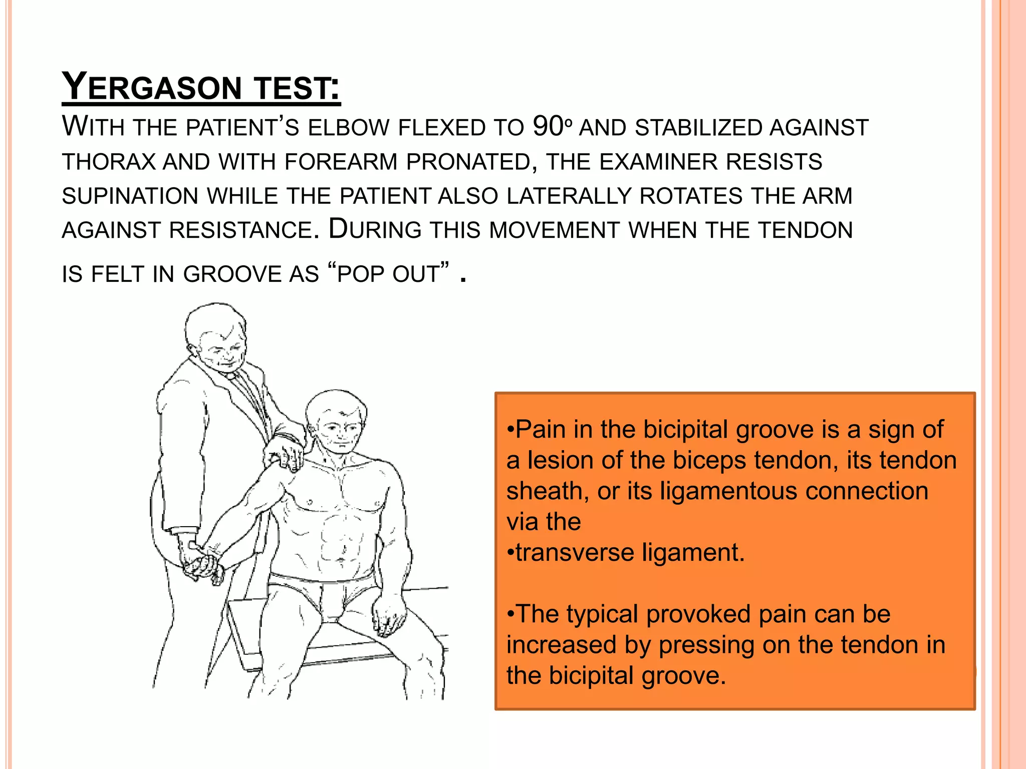 YERGASON TEST:
WITH THE PATIENT’S ELBOW FLEXED TO 90º AND STABILIZED AGAINST
THORAX AND WITH FOREARM PRONATED, THE EXAMINER RESISTS
SUPINATION WHILE THE PATIENT ALSO LATERALLY ROTATES THE ARM
AGAINST RESISTANCE.   DURING THIS MOVEMENT WHEN THE TENDON
IS FELT IN GROOVE AS “POP OUT”   .



                                     •Pain in the bicipital groove is a sign of
                                     a lesion of the biceps tendon, its tendon
                                     sheath, or its ligamentous connection
                                     via the
                                     •transverse ligament.

                                     •The typical provoked pain can be
                                     increased by pressing on the tendon in
                                     the bicipital groove.
 