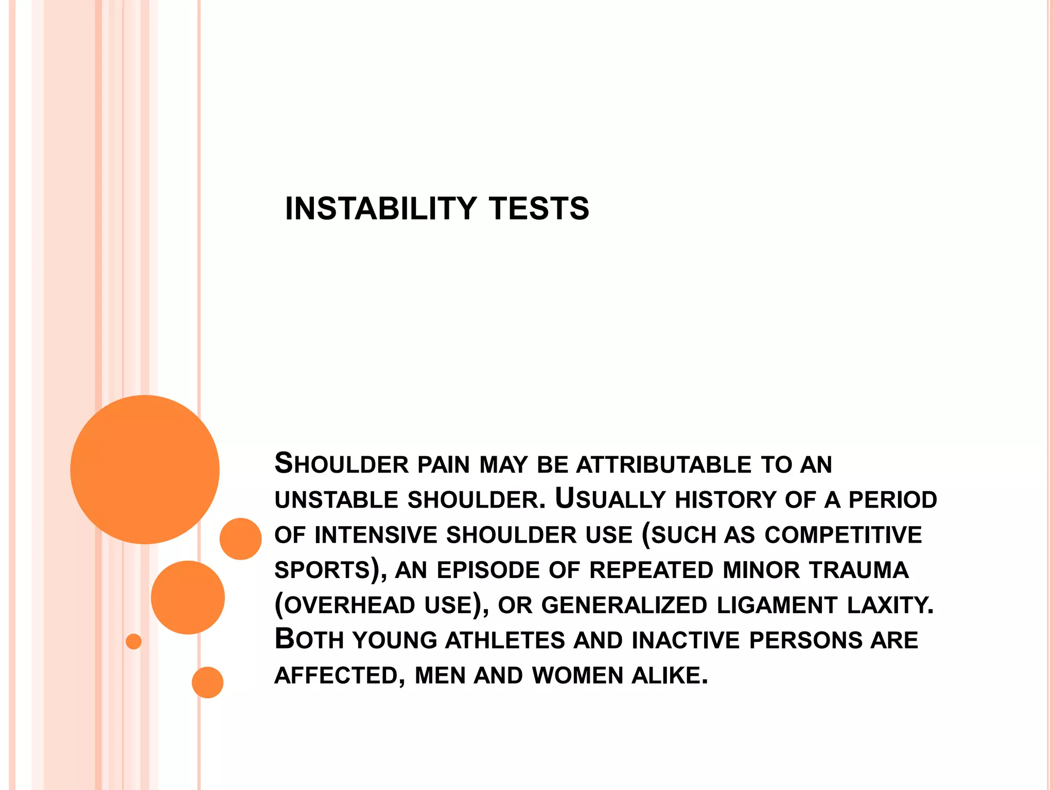 INSTABILITY TESTS




SHOULDER PAIN MAY BE ATTRIBUTABLE TO AN
UNSTABLE SHOULDER. USUALLY HISTORY OF A PERIOD
OF INTENSIVE SHOULDER USE (SUCH AS COMPETITIVE
SPORTS), AN EPISODE OF REPEATED MINOR TRAUMA
(OVERHEAD USE), OR GENERALIZED LIGAMENT LAXITY.
BOTH YOUNG ATHLETES AND INACTIVE PERSONS ARE
AFFECTED, MEN AND WOMEN ALIKE.
 