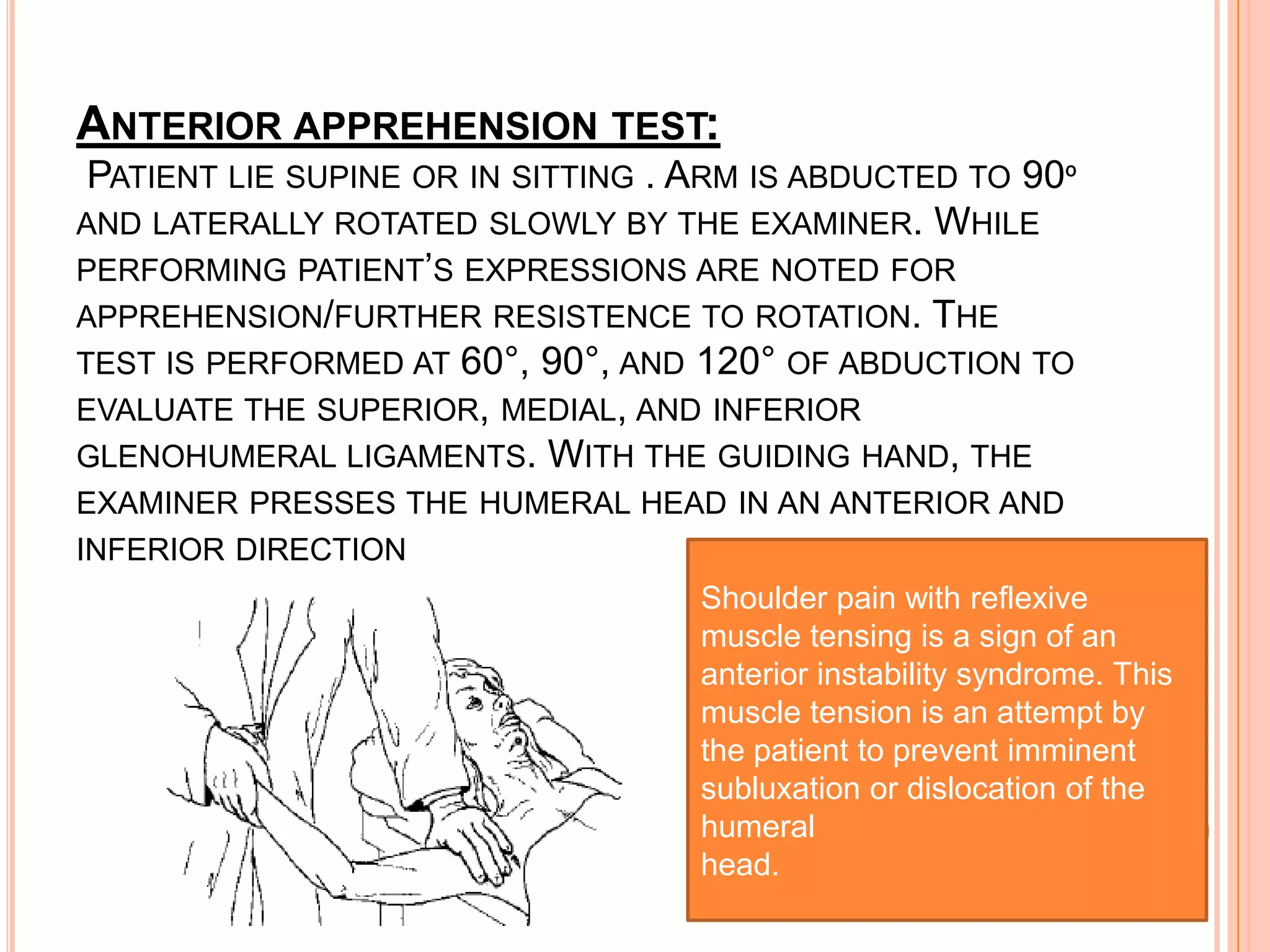 ANTERIOR APPREHENSION TEST:
 PATIENT LIE SUPINE OR IN SITTING . ARM IS ABDUCTED TO 90º
AND LATERALLY ROTATED SLOWLY BY THE EXAMINER. WHILE
PERFORMING PATIENT’S EXPRESSIONS ARE NOTED FOR
APPREHENSION/FURTHER RESISTENCE TO ROTATION. THE
TEST IS PERFORMED AT 60°, 90°, AND 120° OF ABDUCTION TO
EVALUATE THE SUPERIOR, MEDIAL, AND INFERIOR
GLENOHUMERAL LIGAMENTS. WITH THE GUIDING HAND, THE
EXAMINER PRESSES THE HUMERAL HEAD IN AN ANTERIOR AND
INFERIOR DIRECTION
                                    Shoulder pain with reflexive
                                    muscle tensing is a sign of an
                                    anterior instability syndrome. This
                                    muscle tension is an attempt by
                                    the patient to prevent imminent
                                    subluxation or dislocation of the
                                    humeral
                                    head.
 