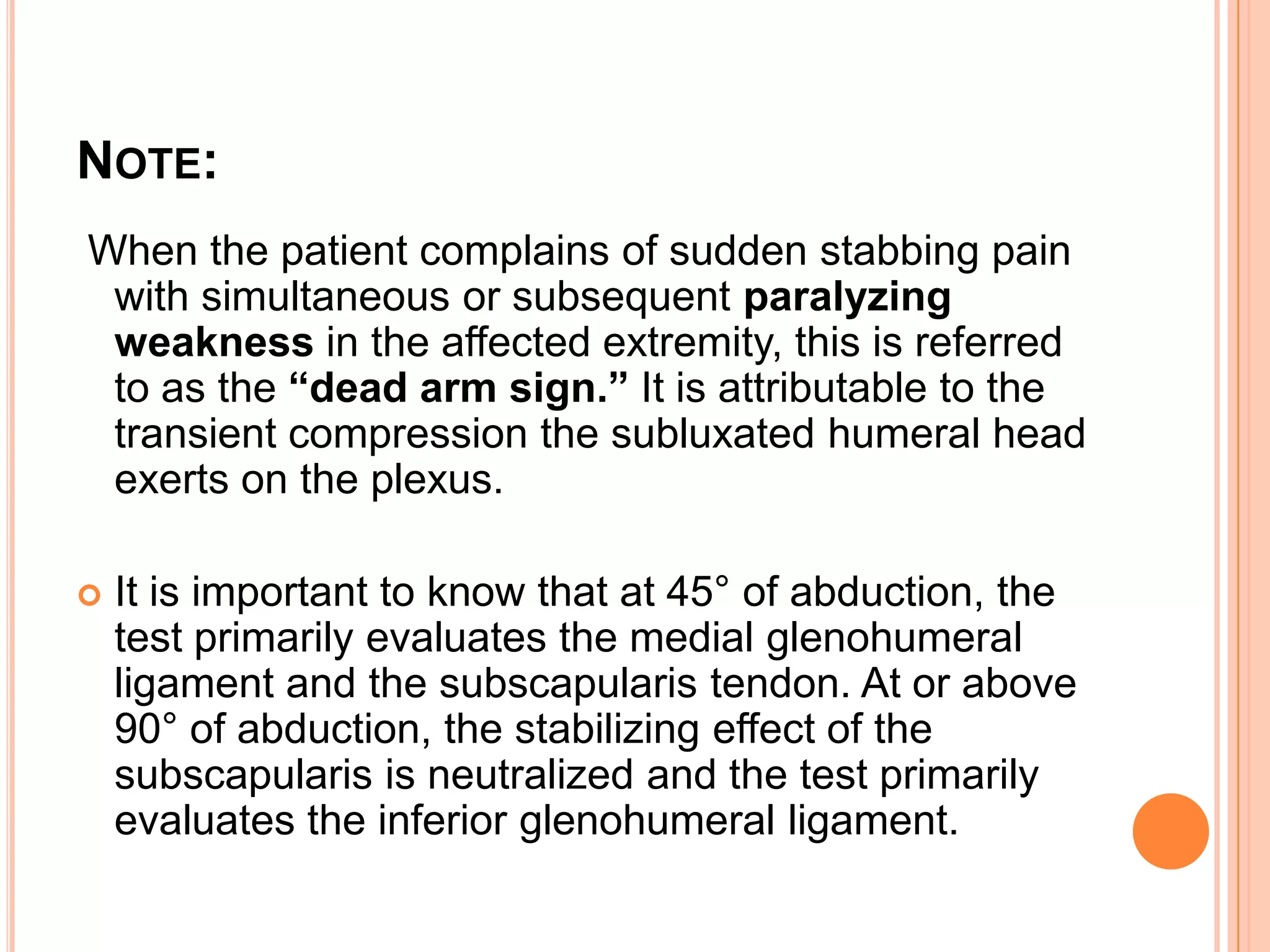 NOTE:
When the patient complains of sudden stabbing pain
 with simultaneous or subsequent paralyzing
 weakness in the affected extremity, this is referred
 to as the “dead arm sign.” It is attributable to the
 transient compression the subluxated humeral head
 exerts on the plexus.

   It is important to know that at 45° of abduction, the
    test primarily evaluates the medial glenohumeral
    ligament and the subscapularis tendon. At or above
    90° of abduction, the stabilizing effect of the
    subscapularis is neutralized and the test primarily
    evaluates the inferior glenohumeral ligament.
 