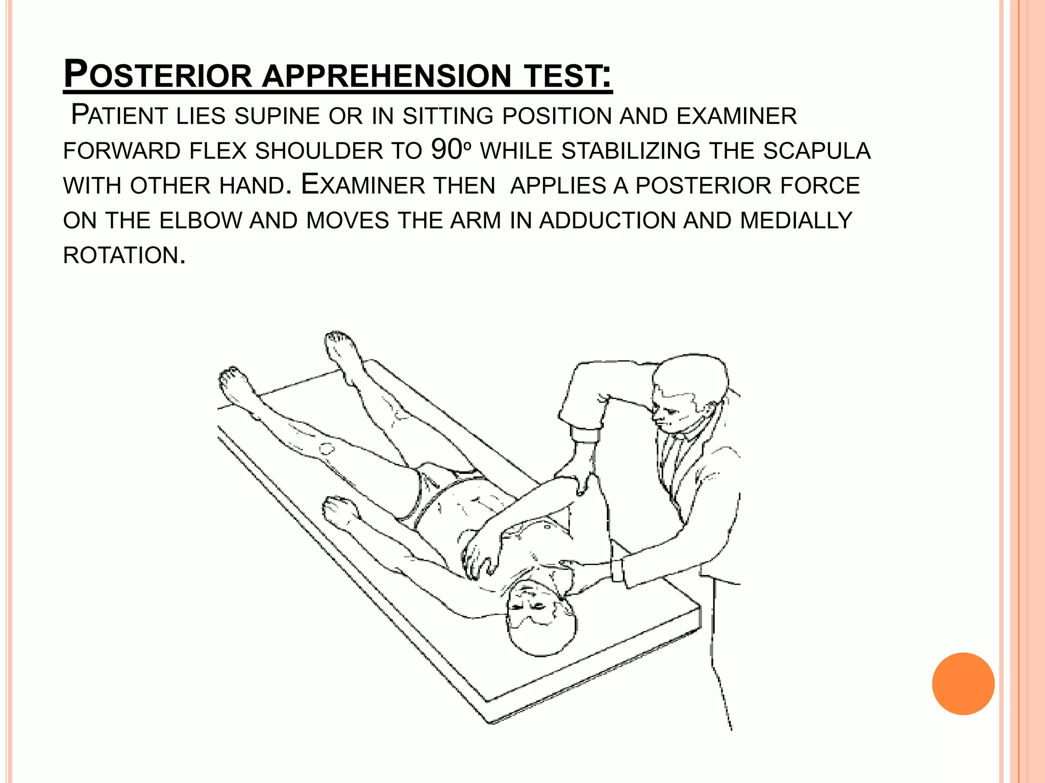 POSTERIOR APPREHENSION TEST:
 PATIENT LIES SUPINE OR IN SITTING POSITION AND EXAMINER
FORWARD FLEX SHOULDER TO 90º WHILE STABILIZING THE SCAPULA
WITH OTHER HAND. EXAMINER THEN APPLIES A POSTERIOR FORCE
ON THE ELBOW AND MOVES THE ARM IN ADDUCTION AND MEDIALLY
ROTATION.
 