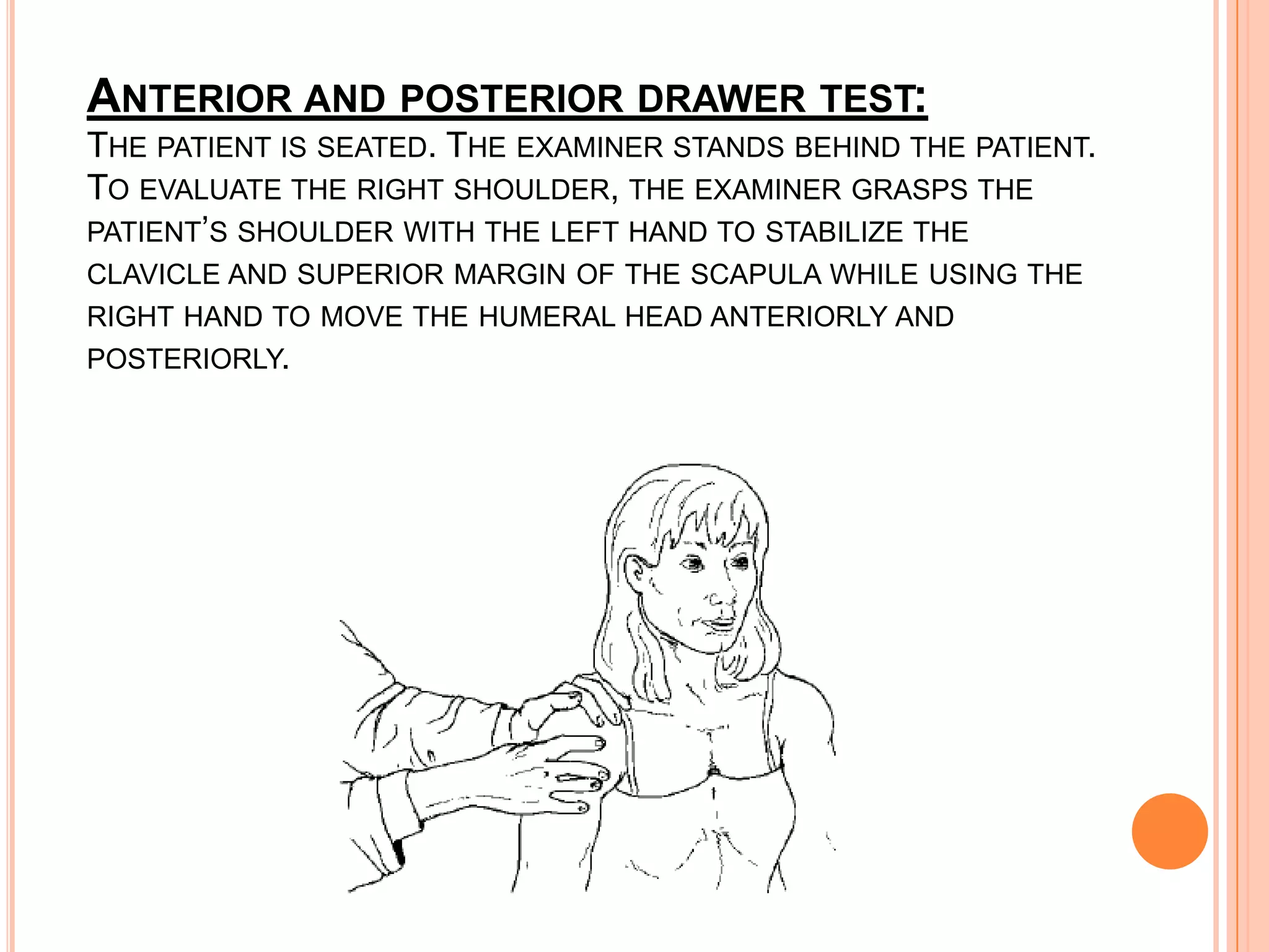 ANTERIOR AND POSTERIOR DRAWER TEST:
THE PATIENT IS SEATED. THE EXAMINER STANDS BEHIND THE PATIENT.
TO EVALUATE THE RIGHT SHOULDER, THE EXAMINER GRASPS THE
PATIENT’S SHOULDER WITH THE LEFT HAND TO STABILIZE THE
CLAVICLE AND SUPERIOR MARGIN OF THE SCAPULA WHILE USING THE
RIGHT HAND TO MOVE THE HUMERAL HEAD ANTERIORLY AND
POSTERIORLY.
 