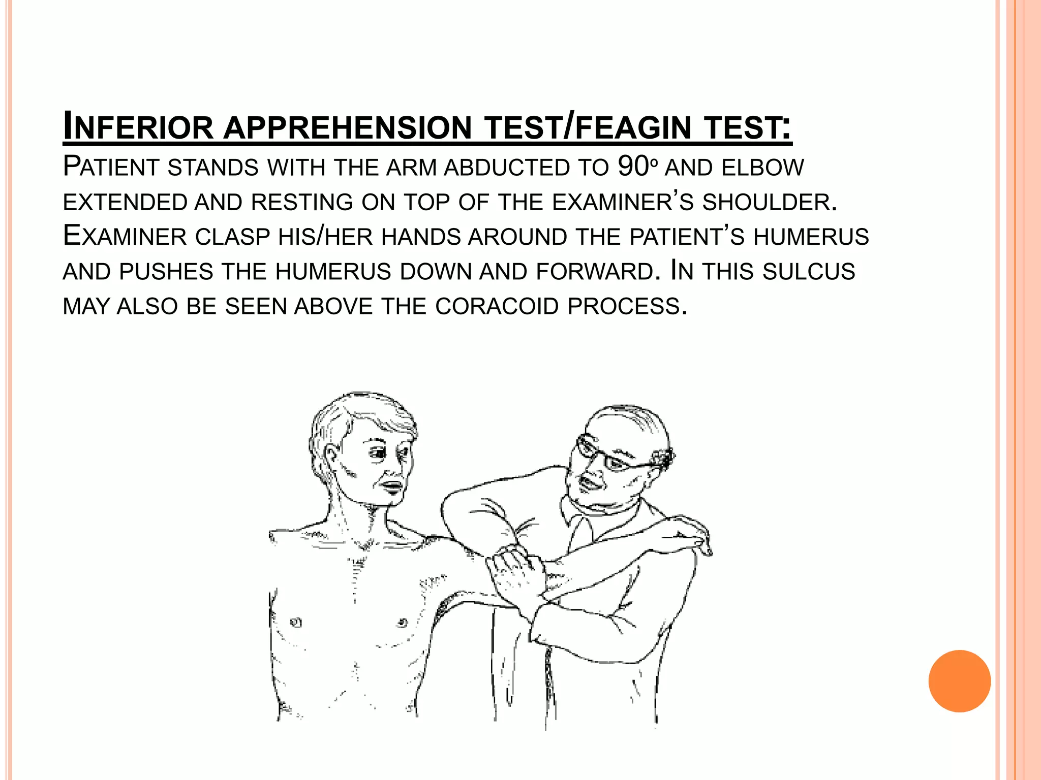 INFERIOR APPREHENSION TEST/FEAGIN TEST:
PATIENT STANDS WITH THE ARM ABDUCTED TO 90º AND ELBOW
EXTENDED AND RESTING ON TOP OF THE EXAMINER’S SHOULDER.
EXAMINER CLASP HIS/HER HANDS AROUND THE PATIENT’S HUMERUS
AND PUSHES THE HUMERUS DOWN AND FORWARD. IN THIS SULCUS
MAY ALSO BE SEEN ABOVE THE CORACOID PROCESS.
 