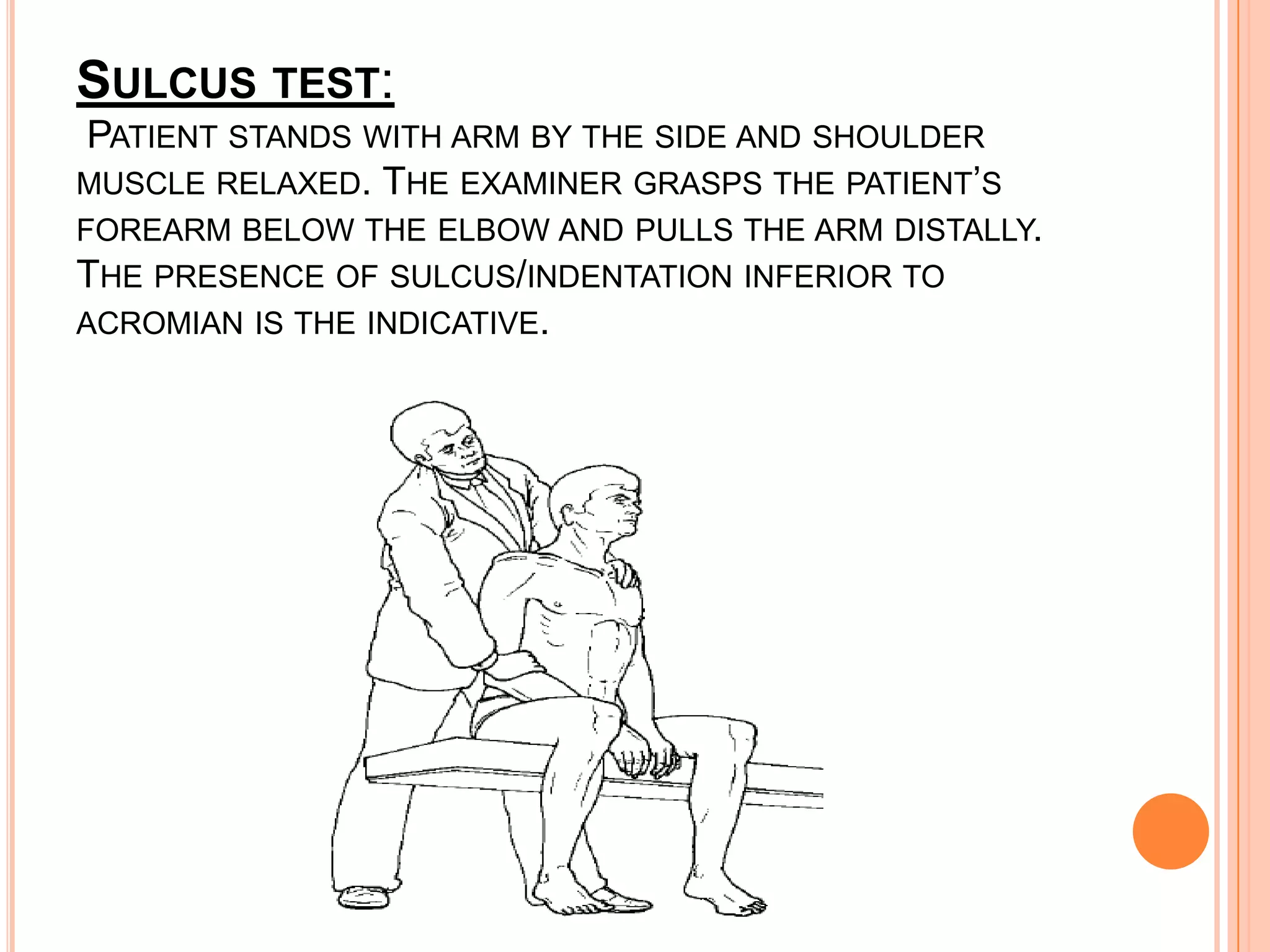 SULCUS TEST:
PATIENT STANDS WITH ARM BY THE SIDE AND SHOULDER
MUSCLE RELAXED. THE EXAMINER GRASPS THE PATIENT’S
FOREARM BELOW THE ELBOW AND PULLS THE ARM DISTALLY.
THE PRESENCE OF SULCUS/INDENTATION INFERIOR TO
ACROMIAN IS THE INDICATIVE.
 