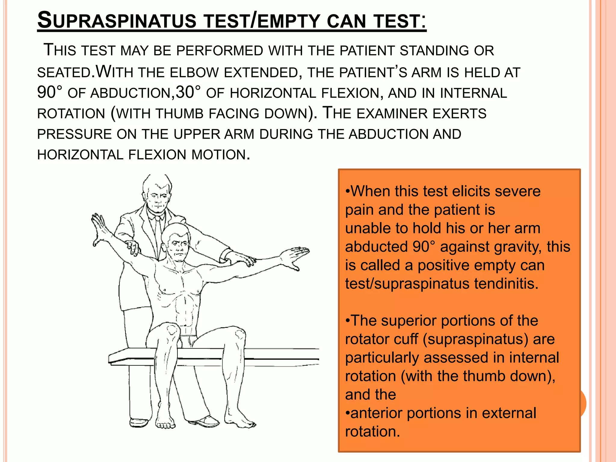 SUPRASPINATUS TEST/EMPTY CAN TEST:
 THIS TEST MAY BE PERFORMED WITH THE PATIENT STANDING OR
SEATED.WITH THE ELBOW EXTENDED, THE PATIENT’S ARM IS HELD AT
90° OF ABDUCTION,30° OF HORIZONTAL FLEXION, AND IN INTERNAL
ROTATION (WITH THUMB FACING DOWN). THE EXAMINER EXERTS
PRESSURE ON THE UPPER ARM DURING THE ABDUCTION AND
HORIZONTAL FLEXION MOTION.

                                      •When this test elicits severe
                                      pain and the patient is
                                      unable to hold his or her arm
                                      abducted 90° against gravity, this
                                      is called a positive empty can
                                      test/supraspinatus tendinitis.

                                      •The superior portions of the
                                      rotator cuff (supraspinatus) are
                                      particularly assessed in internal
                                      rotation (with the thumb down),
                                      and the
                                      •anterior portions in external
                                      rotation.
 