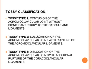 TOSSY CLASSIFICATION:
   TOSSY TYPE 1: CONTUSION OF THE
    ACROMIOCLAVICULAR JOINT WITHOUT
    SIGNIFICANT INJURY TO THE CAPSULE AND
    LIGAMENTS.

   TOSSY TYPE 2: SUBLUXATION OF THE
    ACROMIOCLAVICULAR JOINT WITH RUPTURE OF
    THE ACROMIOCLAVICULAR LIGAMENTS.

   TOSSY TYPE 3: DISLOCATION OF THE
    ACROMIOCLAVICULAR JOINTWITH ADDITIONAL
    RUPTURE OF THE CORACOCLAVICULAR
    LIGAMENTS.
 