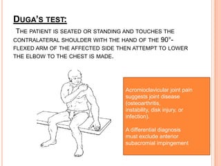 DUGA’S TEST:
 THE PATIENT IS SEATED OR STANDING AND TOUCHES THE
CONTRALATERAL SHOULDER WITH THE HAND OF THE 90°-
FLEXED ARM OF THE AFFECTED SIDE THEN ATTEMPT TO LOWER
THE ELBOW TO THE CHEST IS MADE.




                                  Acromioclavicular joint pain
                                  suggests joint disease
                                  (osteoarthritis,
                                  instability, disk injury, or
                                  infection).

                                  A differential diagnosis
                                  must exclude anterior
                                  subacromial impingement
 