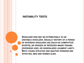 INSTABILITY TESTS




SHOULDER PAIN MAY BE ATTRIBUTABLE TO AN
UNSTABLE SHOULDER. USUALLY HISTORY OF A PERIOD
OF INTENSIVE SHOULDER USE (SUCH AS COMPETITIVE
SPORTS), AN EPISODE OF REPEATED MINOR TRAUMA
(OVERHEAD USE), OR GENERALIZED LIGAMENT LAXITY.
BOTH YOUNG ATHLETES AND INACTIVE PERSONS ARE
AFFECTED, MEN AND WOMEN ALIKE.
 