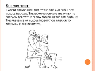 SULCUS TEST:
PATIENT STANDS WITH ARM BY THE SIDE AND SHOULDER
MUSCLE RELAXED. THE EXAMINER GRASPS THE PATIENT’S
FOREARM BELOW THE ELBOW AND PULLS THE ARM DISTALLY.
THE PRESENCE OF SULCUS/INDENTATION INFERIOR TO
ACROMIAN IS THE INDICATIVE.
 