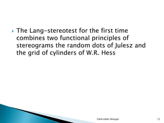  The Lang-stereotest for the first time
combines two functional principles of
stereograms the random dots of Julesz and
the grid of cylinders of W.R. Hess
Fakhruddin Aliasger 12
 
