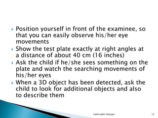  Position yourself in front of the examinee, so
that you can easily observe his/her eye
movements
 Show the test plate exactly at right angles at
a distance of about 40 cm (16 inches)
 Ask the child if he/she sees something on the
plate and watch the searching movements of
his/her eyes
 When a 3D object has been detected, ask the
child to look for additional objects and also
to describe them
Fakhruddin Aliasger 13
 