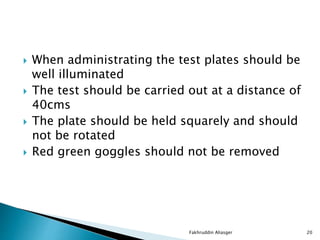  When administrating the test plates should be
well illuminated
 The test should be carried out at a distance of
40cms
 The plate should be held squarely and should
not be rotated
 Red green goggles should not be removed
Fakhruddin Aliasger 20
 