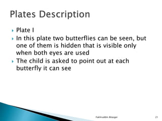 Plate I
 In this plate two butterflies can be seen, but
one of them is hidden that is visible only
when both eyes are used
 The child is asked to point out at each
butterfly it can see
Fakhruddin Aliasger 21
 