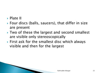  Plate II
 Four discs (balls, saucers), that differ in size
are present
 Two of these the largest and second smallest
are visible only stereoscopically
 First ask for the smallest disc which always
visible and then for the largest
Fakhruddin Aliasger 23
 