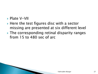  Plate V-VII
 Here the test figures disc with a sector
missing are presented at six different level
 The corresponding retinal disparity ranges
from 15 to 480 sec of arc
Fakhruddin Aliasger 27
 